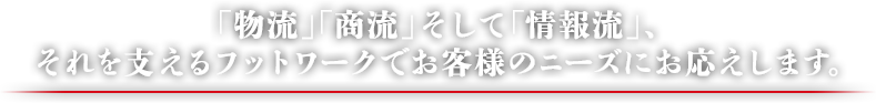 「物流」「商流」そして「情報流」、それを支えるフットワークでお客様のニーズにお応えします。