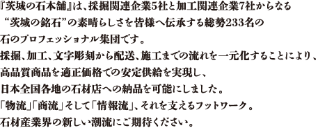 『茨城の石本舗』は、採掘関連企業5社と加工関連企業7社からなる “茨城の銘石”の素晴らしさを皆様へ伝承する総勢233名の石のプロフェッショナル集団です。採掘、加工、文字彫刻から配送、施工までの流れを一元化することにより、 高品質商品を適正価格での安定供給を実現し、日本全国各地の石材店への納品を可能にしました。 「物流」「商流」そして「情報流」、それを支えるフットワーク。 
石材産業界の新しい潮流にご期待ください。